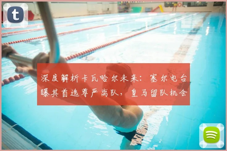深度解析卡瓦哈尔未来:塞尔电台曝其首选尊严离队,皇马留队机会仍存