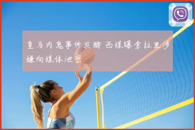 皇马内鬼事件发酵 西媒曝索拉里涉嫌向媒体泄密