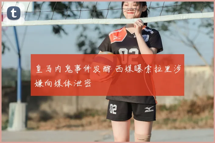 皇马内鬼事件发酵 西媒曝索拉里涉嫌向媒体泄密