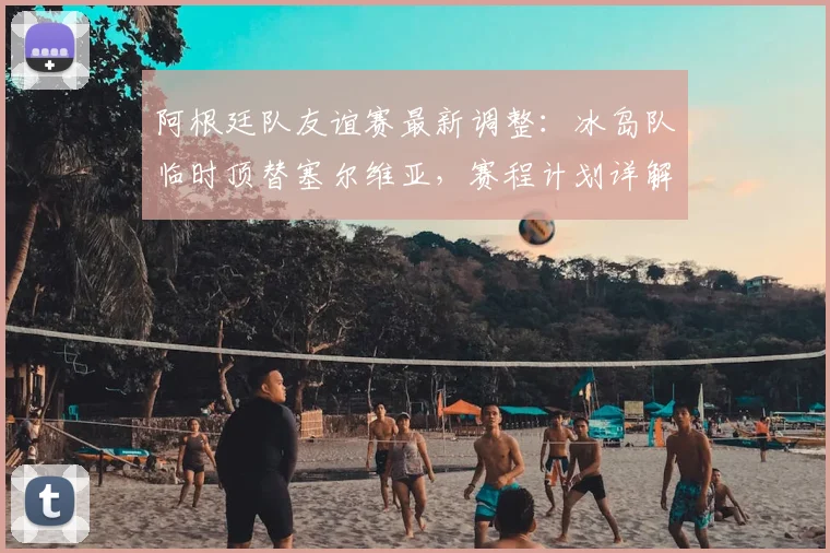 阿根廷队友谊赛最新调整：冰岛队临时顶替塞尔维亚，赛程计划详解