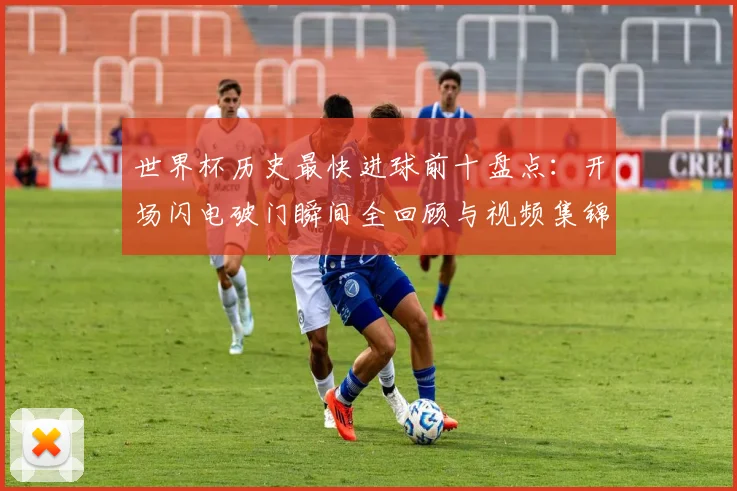 世界杯历史最快进球前十盘点:开场闪电破门瞬间全回顾与视频集锦