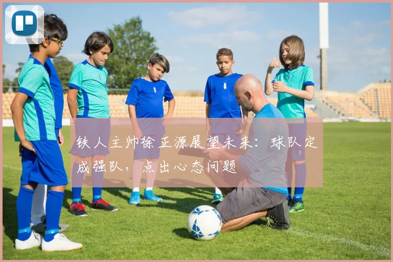 铁人主帅徐正源展望未来：球队定成强队，点出心态问题
