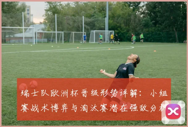 瑞士队欧洲杯晋级形势详解：小组赛战术博弈与淘汰赛潜在强敌分析