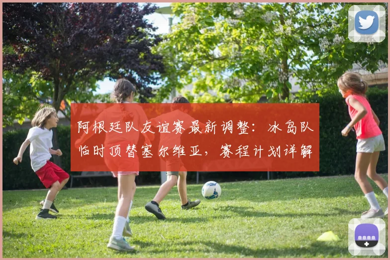 阿根廷队友谊赛最新调整：冰岛队临时顶替塞尔维亚，赛程计划详解