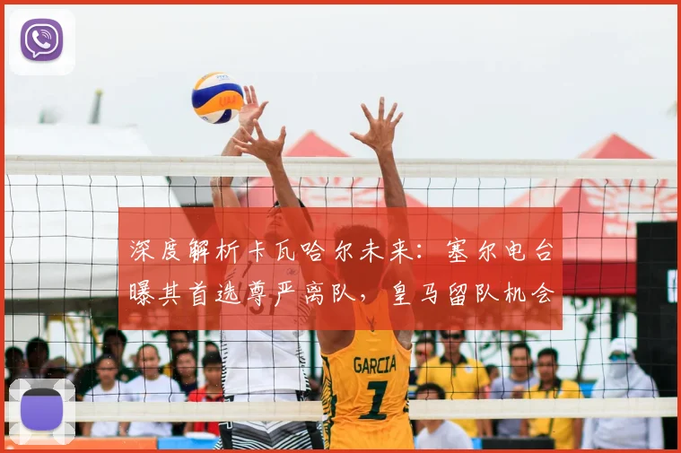 深度解析卡瓦哈尔未来：塞尔电台曝其首选尊严离队，皇马留队机会仍存
