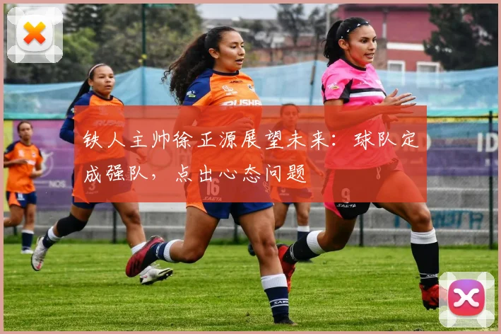 铁人主帅徐正源展望未来：球队定成强队，点出心态问题